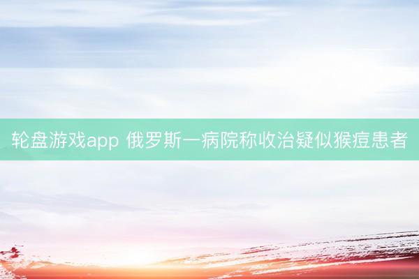 轮盘游戏app 俄罗斯一病院称收治疑似猴痘患者