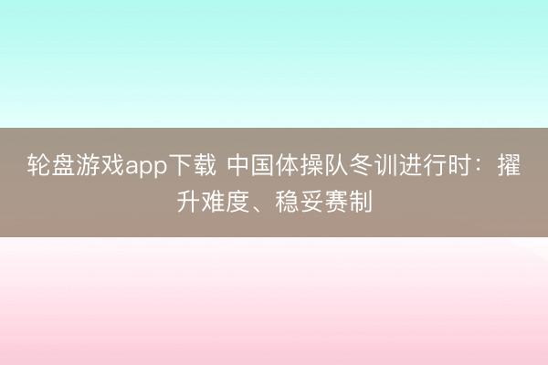 轮盘游戏app下载 中国体操队冬训进行时：擢升难度、稳妥赛制
