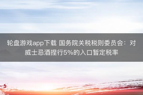 轮盘游戏app下载 国务院关税税则委员会：对威士忌酒捏行5%的入口暂定税率