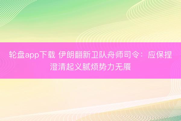 轮盘app下载 伊朗翻新卫队舟师司令：应保捏澄清起义腻烦势力无餍