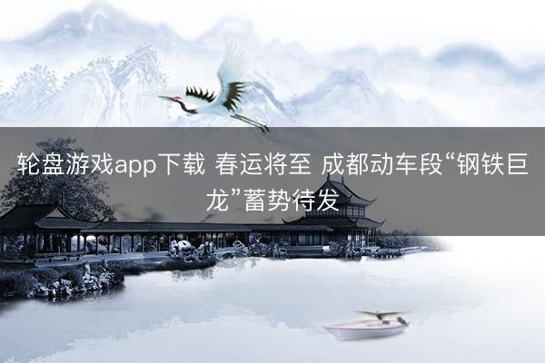 轮盘游戏app下载 春运将至 成都动车段“钢铁巨龙”蓄势待发