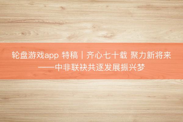 轮盘游戏app 特稿｜齐心七十载 聚力新将来——中非联袂共逐发展振兴梦