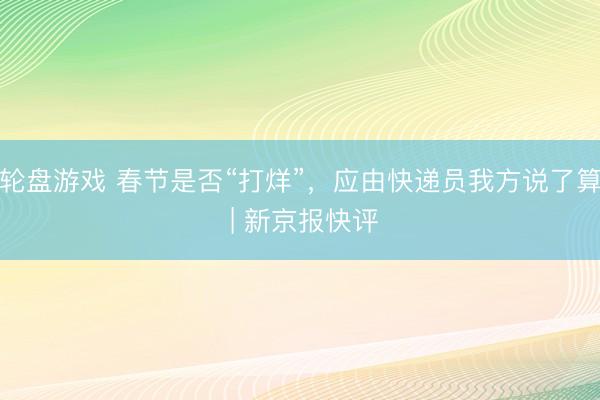 轮盘游戏 春节是否“打烊”，应由快递员我方说了算 | 新京报快评