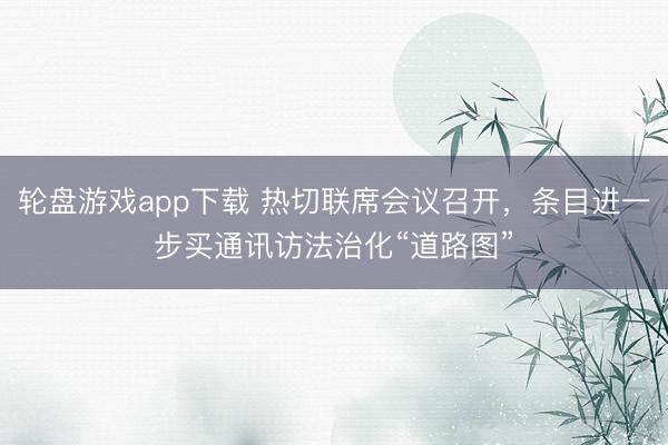 轮盘游戏app下载 热切联席会议召开，条目进一步买通讯访法治化“道路图”