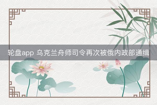 轮盘app 乌克兰舟师司令再次被俄内政部通缉