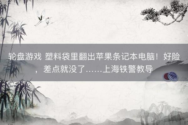 轮盘游戏 塑料袋里翻出苹果条记本电脑！好险，差点就没了……上海铁警教导