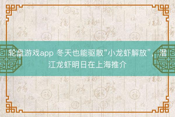 轮盘游戏app 冬天也能驱散“小龙虾解放”，潜江龙虾明日在上海推介