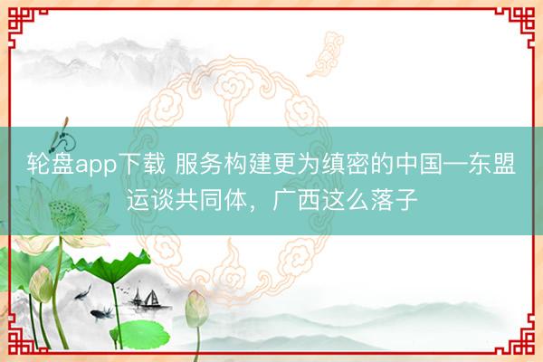 轮盘app下载 服务构建更为缜密的中国—东盟运谈共同体，广西这么落子