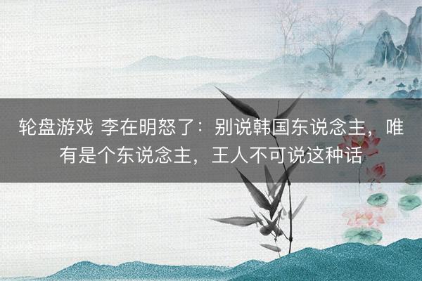 轮盘游戏 李在明怒了：别说韩国东说念主，唯有是个东说念主，王人不可说这种话