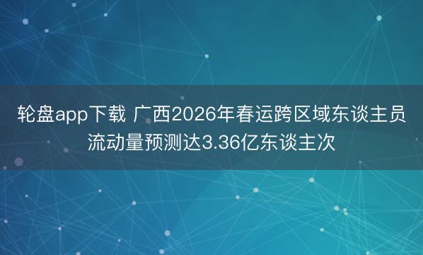 轮盘app下载 广西2026年春运跨区域东谈主员流动量预测达3.36亿东谈主次