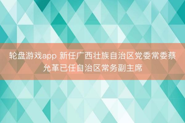 轮盘游戏app 新任广西壮族自治区党委常委蔡允革已任自治区常务副主席