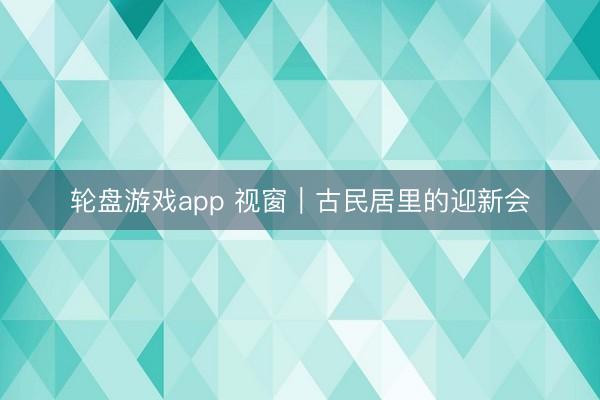 轮盘游戏app 视窗｜古民居里的迎新会