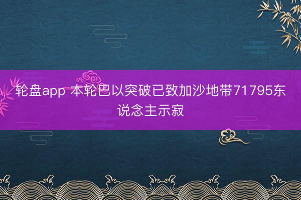 轮盘app 本轮巴以突破已致加沙地带71795东说念主示寂
