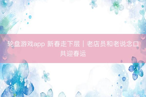 轮盘游戏app 新春走下层｜老店员和老说念口共迎春运