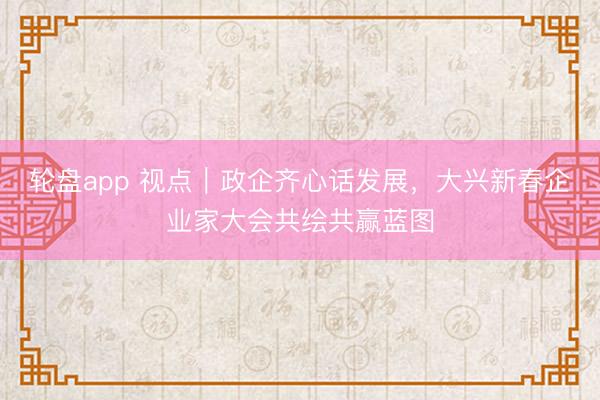 轮盘app 视点｜政企齐心话发展，大兴新春企业家大会共绘共赢蓝图
