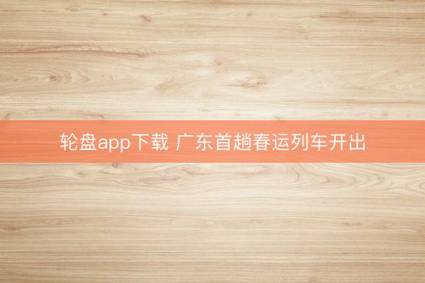 轮盘app下载 广东首趟春运列车开出