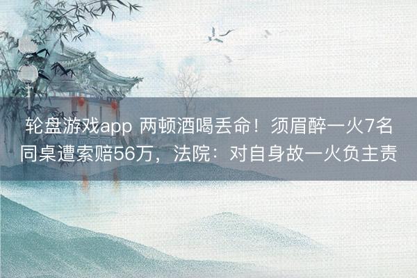 轮盘游戏app 两顿酒喝丢命！须眉醉一火7名同桌遭索赔56万，法院：对自身故一火负主责