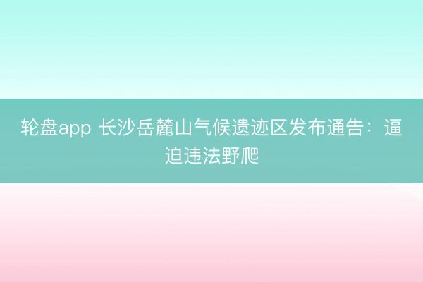 轮盘app 长沙岳麓山气候遗迹区发布通告:逼迫违法野爬