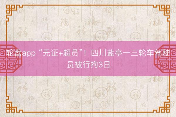 轮盘app “无证+超员”！四川盐亭一三轮车驾驶员被行拘3日