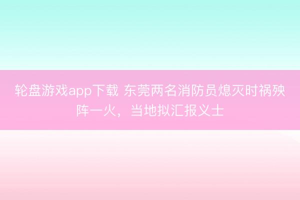 轮盘游戏app下载 东莞两名消防员熄灭时祸殃阵一火，当地拟汇报义士