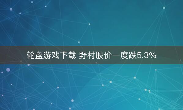轮盘游戏下载 野村股价一度跌5.3%