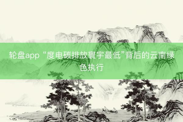轮盘app “度电碳排放寰宇最低”背后的云南绿色执行
