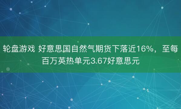 轮盘游戏 好意思国自然气期货下落近16%，至每百万英热单元3.67好意思元