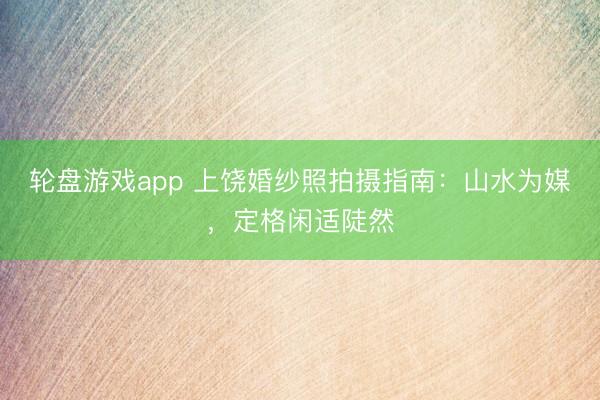 轮盘游戏app 上饶婚纱照拍摄指南：山水为媒，定格闲适陡然