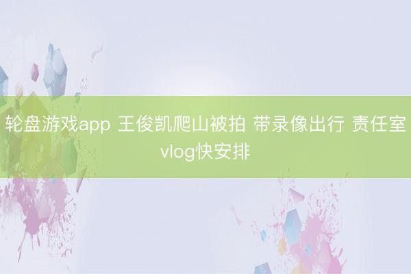 轮盘游戏app 王俊凯爬山被拍 带录像出行 责任室vlog快安排