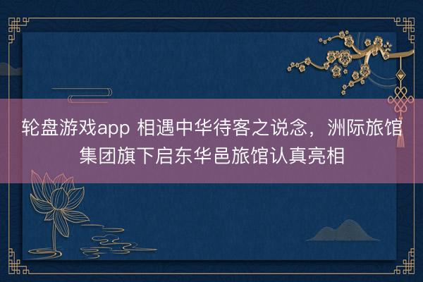轮盘游戏app 相遇中华待客之说念，洲际旅馆集团旗下启东华邑旅馆认真亮相