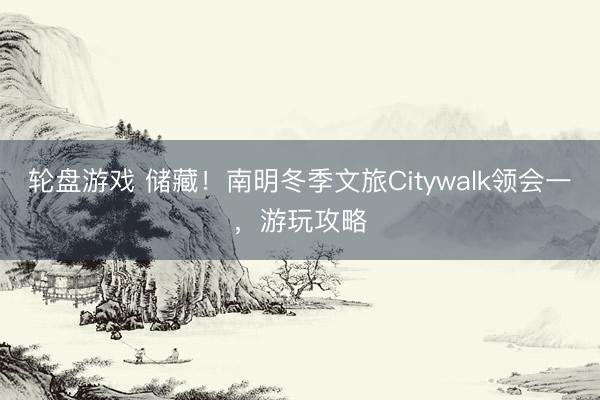 轮盘游戏 储藏！南明冬季文旅Citywalk领会一，游玩攻略