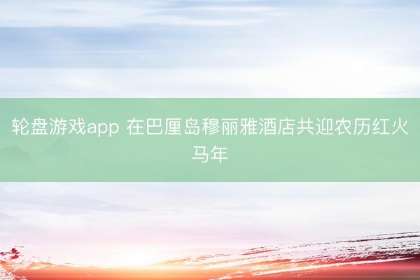 轮盘游戏app 在巴厘岛穆丽雅酒店共迎农历红火马年