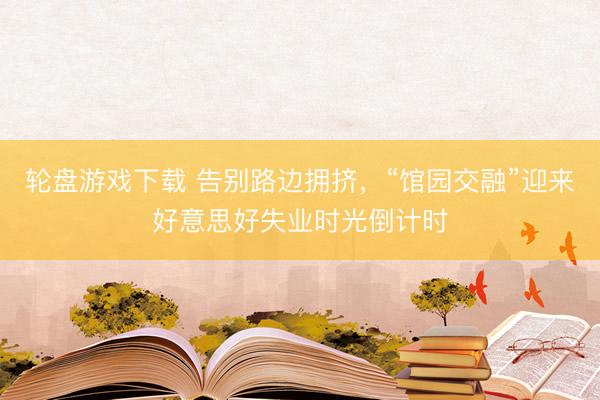 轮盘游戏下载 告别路边拥挤，“馆园交融”迎来好意思好失业时光倒计时