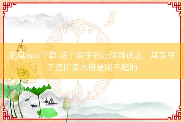 轮盘app下载 这个寰宇会让你知说念，其实穷了连矿泉水皆是喝不起的