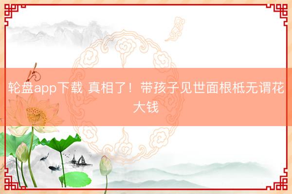 轮盘app下载 真相了！带孩子见世面根柢无谓花大钱
