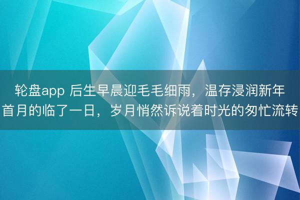 轮盘app 后生早晨迎毛毛细雨,温存浸润新年首月的临了一日,岁月悄然诉说着时光的匆忙流转