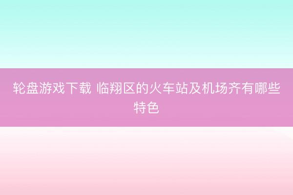 轮盘游戏下载 临翔区的火车站及机场齐有哪些特色