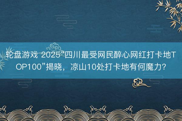 轮盘游戏 2025“四川最受网民醉心网红打卡地TOP100”揭晓，凉山10处打卡地有何魔力？