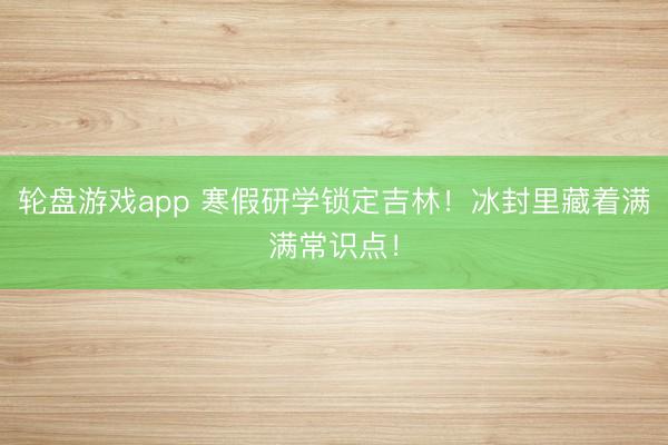 轮盘游戏app 寒假研学锁定吉林！冰封里藏着满满常识点！