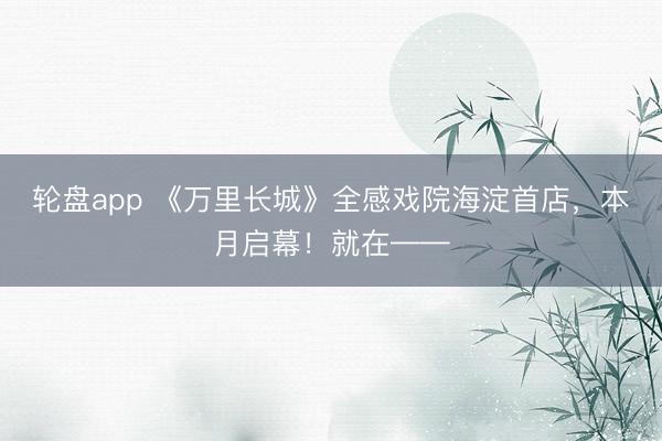 轮盘app 《万里长城》全感戏院海淀首店，本月启幕！就在——