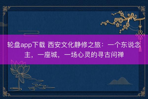 轮盘app下载 西安文化静修之旅:一个东说念主,一座城,一场心灵的寻古问禅