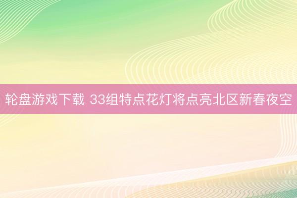 轮盘游戏下载 33组特点花灯将点亮北区新春夜空