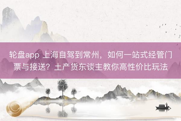 轮盘app 上海自驾到常州，如何一站式经管门票与接送？土产货东谈主教你高性价比玩法