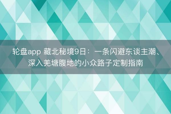 轮盘app 藏北秘境9日:一条闪避东谈主潮、深入羌塘腹地的小众路子定制指南