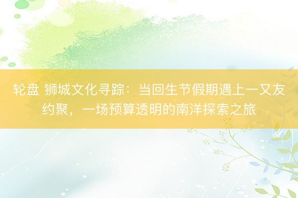 轮盘 狮城文化寻踪：当回生节假期遇上一又友约聚，一场预算透明的南洋探索之旅