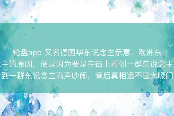 轮盘app 又名德国华东说念主示意，欧洲东说念主厌烦中国东说念主的原因，便是因为要是在街上看到一群东说念主高声吵闹，背后真相远不啻大嗓门那么浅显