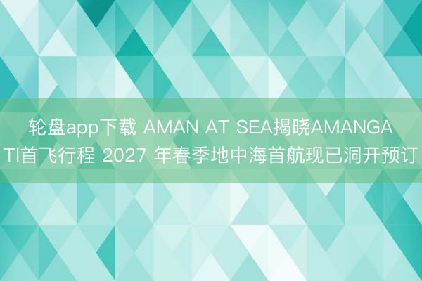 轮盘app下载 AMAN AT SEA揭晓AMANGATI首飞行程 2027 年春季地中海首航现已洞开预订