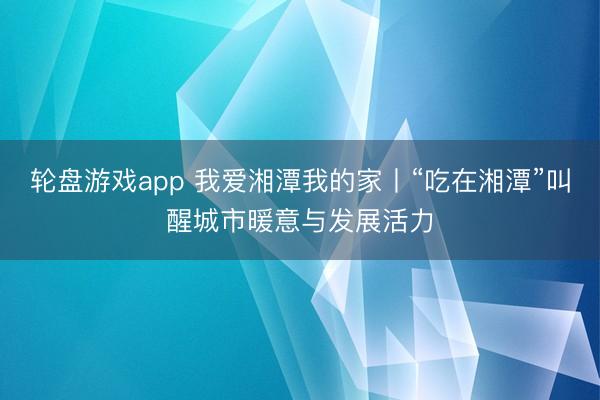 轮盘游戏app 我爱湘潭我的家丨“吃在湘潭”叫醒城市暖意与发展活力