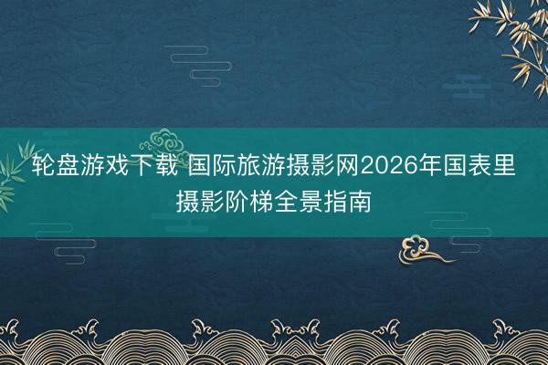 轮盘游戏下载 国际旅游摄影网2026年国表里摄影阶梯全景指南