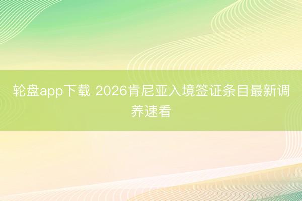 轮盘app下载 2026肯尼亚入境签证条目最新调养速看